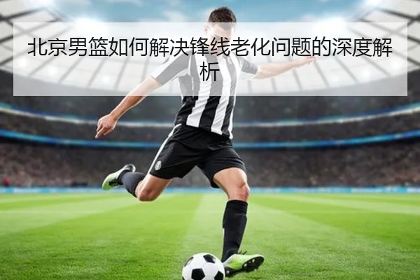 北京男篮如何解决锋线老化问题的深度解析