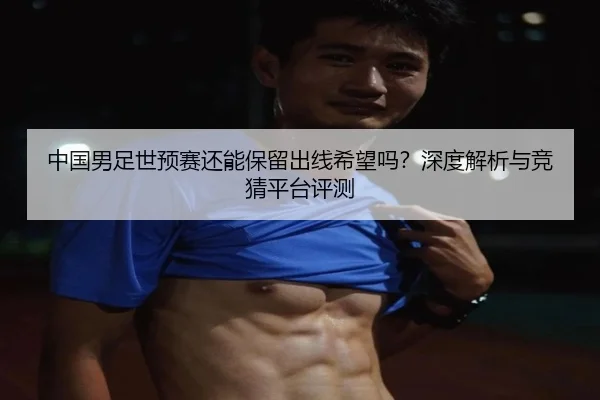 中国男足世预赛还能保留出线希望吗？深度解析与竞猜平台评测
