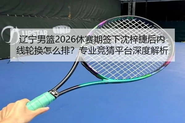 辽宁男篮2026休赛期签下沈梓捷后内线轮换怎么排？专业竞猜平台深度解析