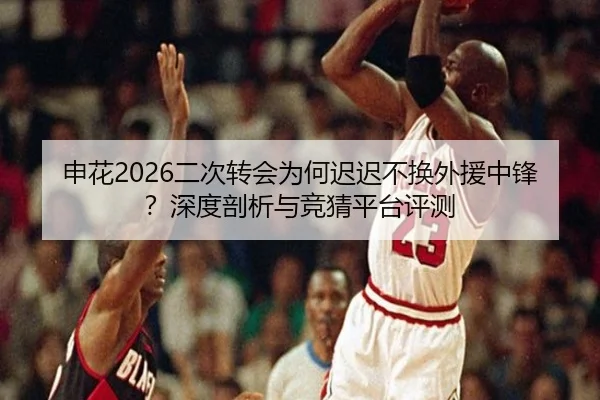 申花2026二次转会为何迟迟不换外援中锋？深度剖析与竞猜平台评测